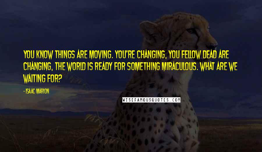 Isaac Marion Quotes: You know things are moving. You're changing, you fellow Dead are changing, the world is ready for something miraculous. What are we waiting for?