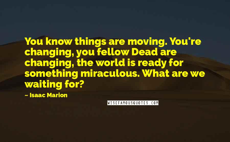 Isaac Marion Quotes: You know things are moving. You're changing, you fellow Dead are changing, the world is ready for something miraculous. What are we waiting for?