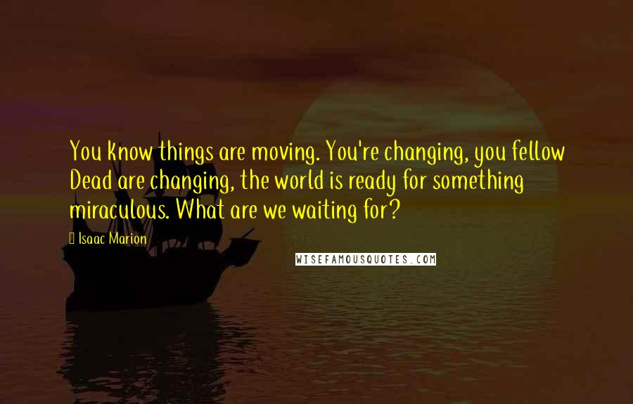 Isaac Marion Quotes: You know things are moving. You're changing, you fellow Dead are changing, the world is ready for something miraculous. What are we waiting for?