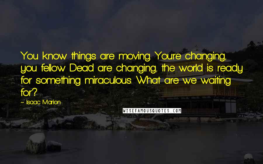 Isaac Marion Quotes: You know things are moving. You're changing, you fellow Dead are changing, the world is ready for something miraculous. What are we waiting for?
