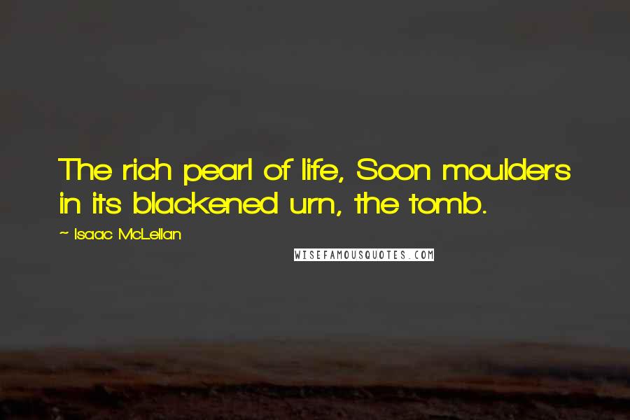 Isaac McLellan Quotes: The rich pearl of life, Soon moulders in its blackened urn, the tomb.