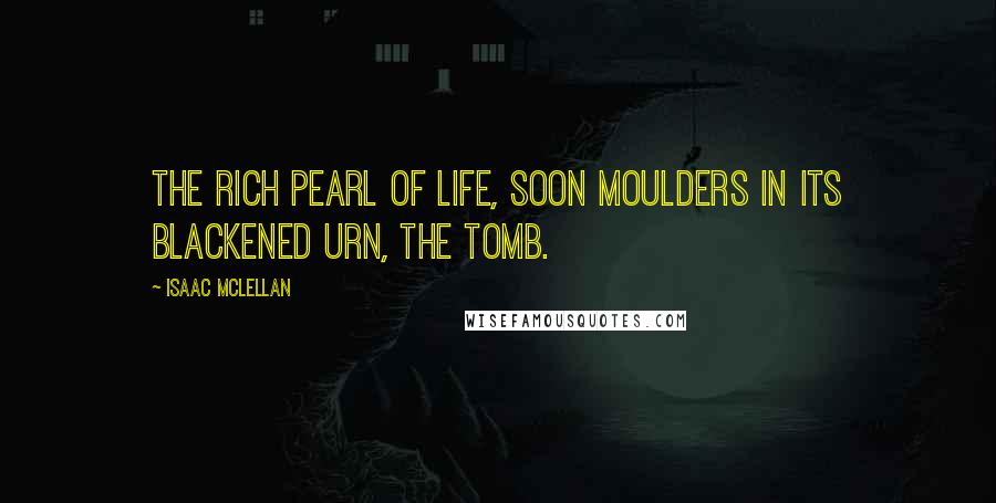 Isaac McLellan Quotes: The rich pearl of life, Soon moulders in its blackened urn, the tomb.