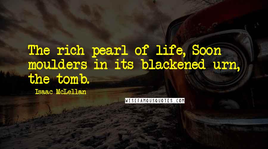 Isaac McLellan Quotes: The rich pearl of life, Soon moulders in its blackened urn, the tomb.