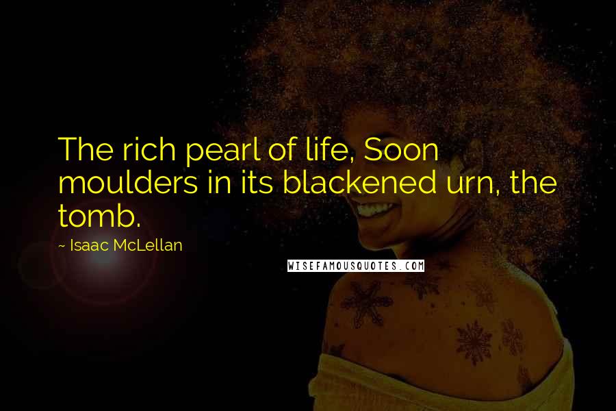 Isaac McLellan Quotes: The rich pearl of life, Soon moulders in its blackened urn, the tomb.