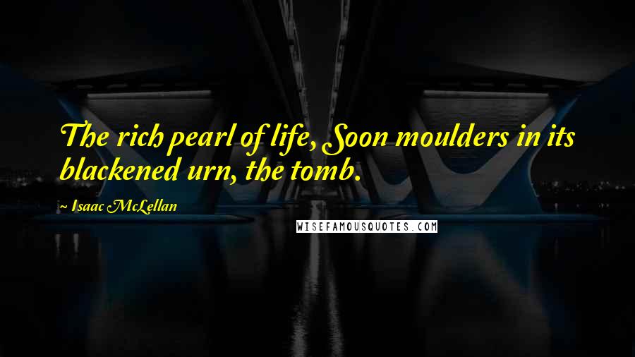 Isaac McLellan Quotes: The rich pearl of life, Soon moulders in its blackened urn, the tomb.