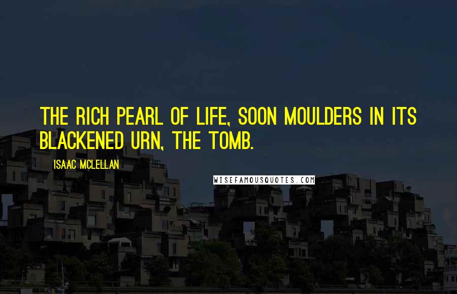 Isaac McLellan Quotes: The rich pearl of life, Soon moulders in its blackened urn, the tomb.