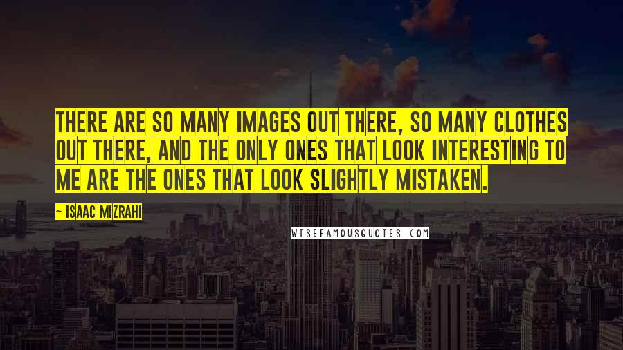 Isaac Mizrahi Quotes: There are so many images out there, so many clothes out there, and the only ones that look interesting to me are the ones that look slightly mistaken.