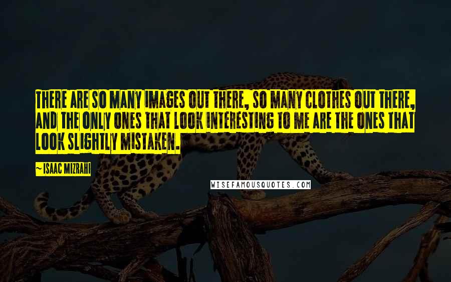 Isaac Mizrahi Quotes: There are so many images out there, so many clothes out there, and the only ones that look interesting to me are the ones that look slightly mistaken.