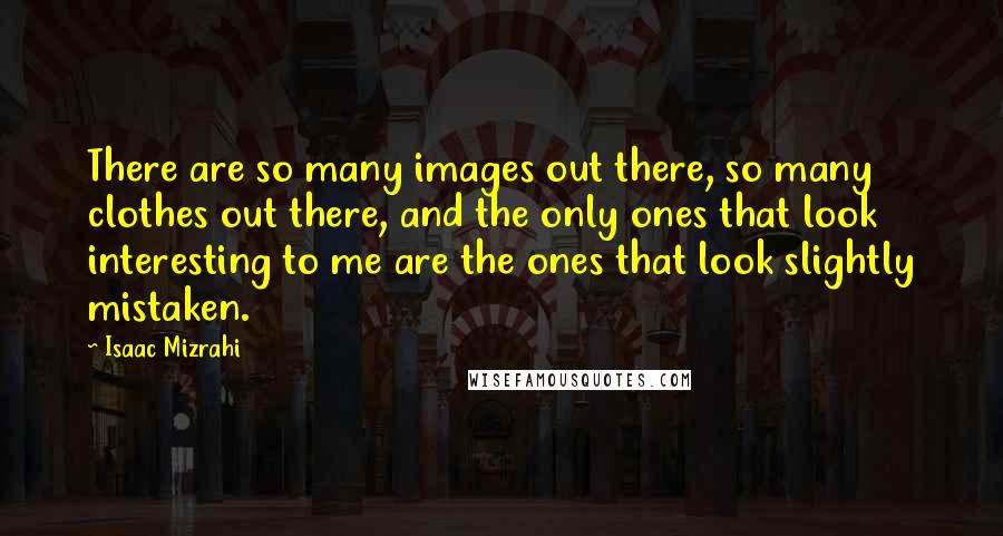 Isaac Mizrahi Quotes: There are so many images out there, so many clothes out there, and the only ones that look interesting to me are the ones that look slightly mistaken.