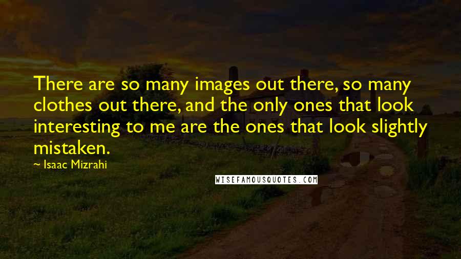 Isaac Mizrahi Quotes: There are so many images out there, so many clothes out there, and the only ones that look interesting to me are the ones that look slightly mistaken.