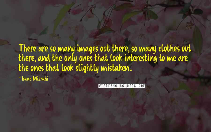 Isaac Mizrahi Quotes: There are so many images out there, so many clothes out there, and the only ones that look interesting to me are the ones that look slightly mistaken.