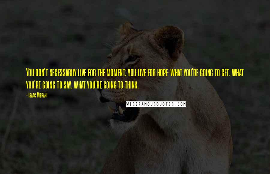 Isaac Mizrahi Quotes: You don't necessarily live for the moment; you live for hope-what you're going to get, what you're going to say, what you're going to think.