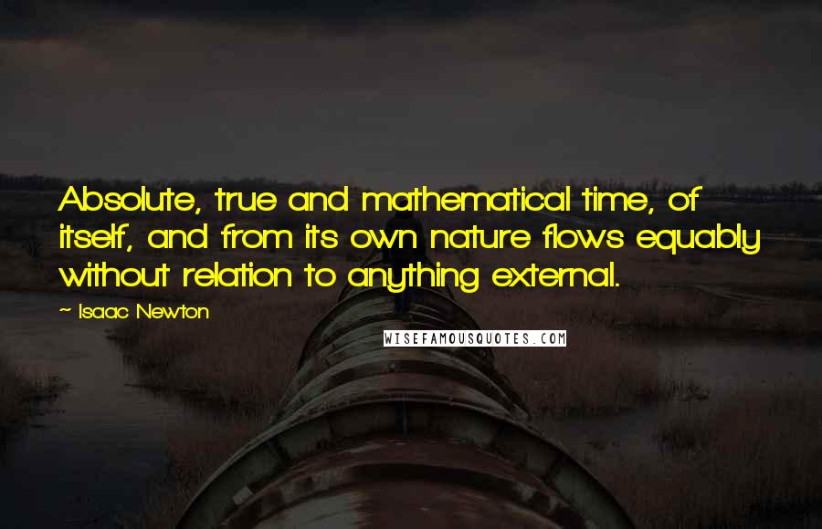 Isaac Newton Quotes: Absolute, true and mathematical time, of itself, and from its own nature flows equably without relation to anything external.