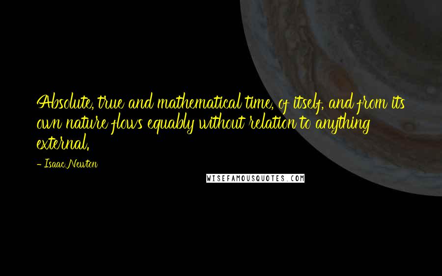 Isaac Newton Quotes: Absolute, true and mathematical time, of itself, and from its own nature flows equably without relation to anything external.