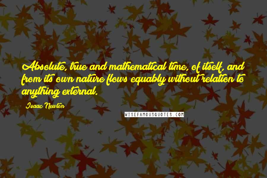 Isaac Newton Quotes: Absolute, true and mathematical time, of itself, and from its own nature flows equably without relation to anything external.