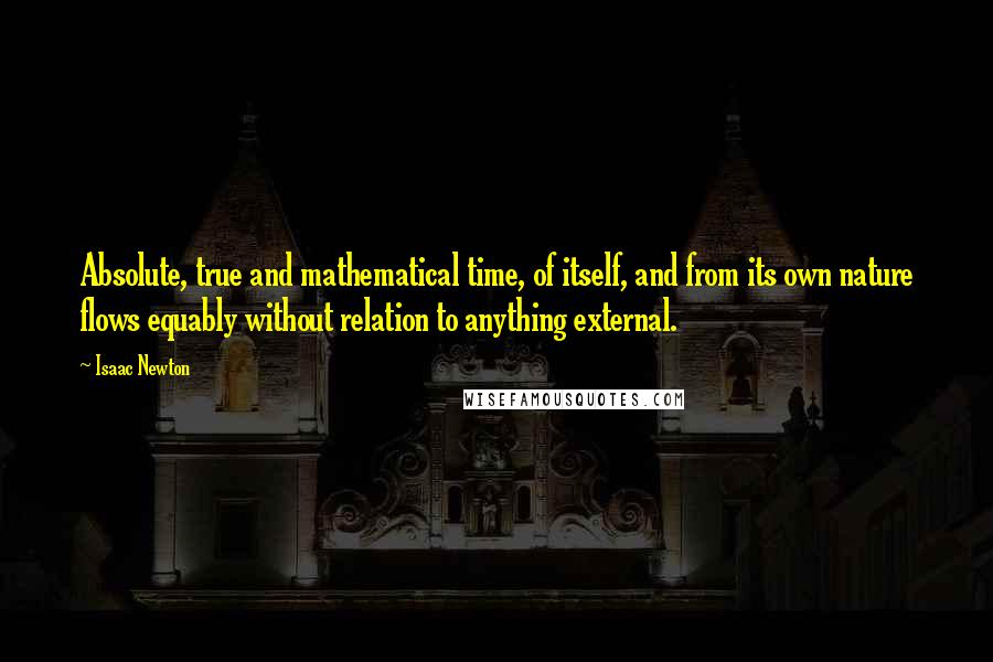 Isaac Newton Quotes: Absolute, true and mathematical time, of itself, and from its own nature flows equably without relation to anything external.