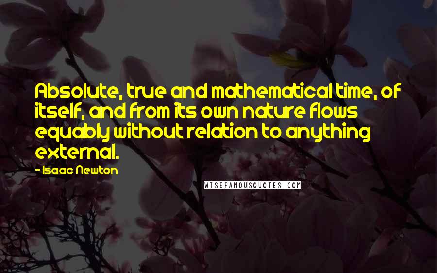 Isaac Newton Quotes: Absolute, true and mathematical time, of itself, and from its own nature flows equably without relation to anything external.