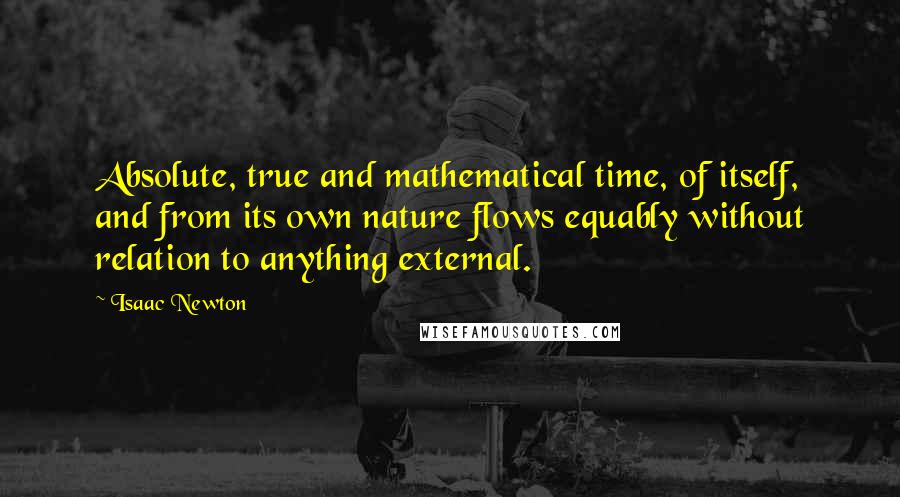 Isaac Newton Quotes: Absolute, true and mathematical time, of itself, and from its own nature flows equably without relation to anything external.