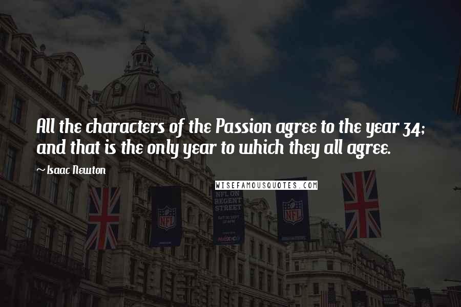 Isaac Newton Quotes: All the characters of the Passion agree to the year 34; and that is the only year to which they all agree.