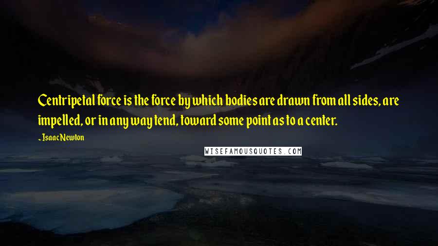 Isaac Newton Quotes: Centripetal force is the force by which bodies are drawn from all sides, are impelled, or in any way tend, toward some point as to a center.