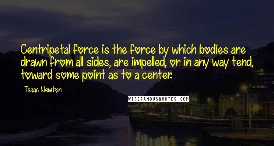 Isaac Newton Quotes: Centripetal force is the force by which bodies are drawn from all sides, are impelled, or in any way tend, toward some point as to a center.