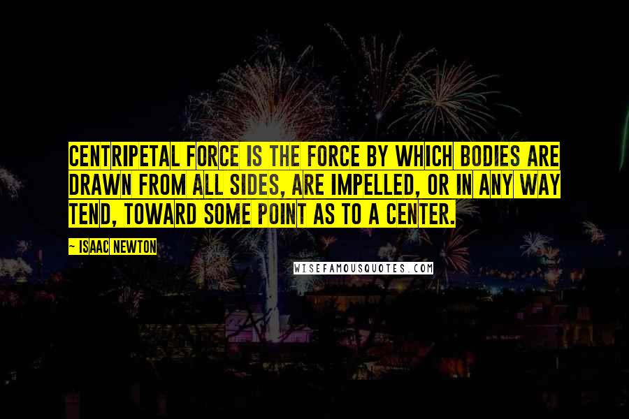 Isaac Newton Quotes: Centripetal force is the force by which bodies are drawn from all sides, are impelled, or in any way tend, toward some point as to a center.