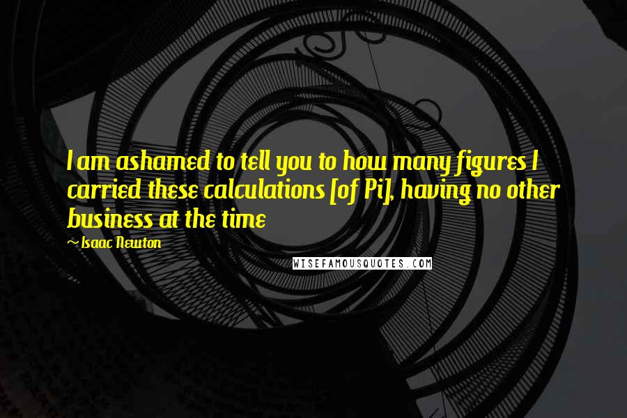 Isaac Newton Quotes: I am ashamed to tell you to how many figures I carried these calculations [of Pi], having no other business at the time