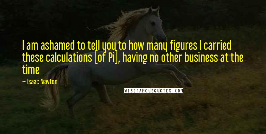 Isaac Newton Quotes: I am ashamed to tell you to how many figures I carried these calculations [of Pi], having no other business at the time