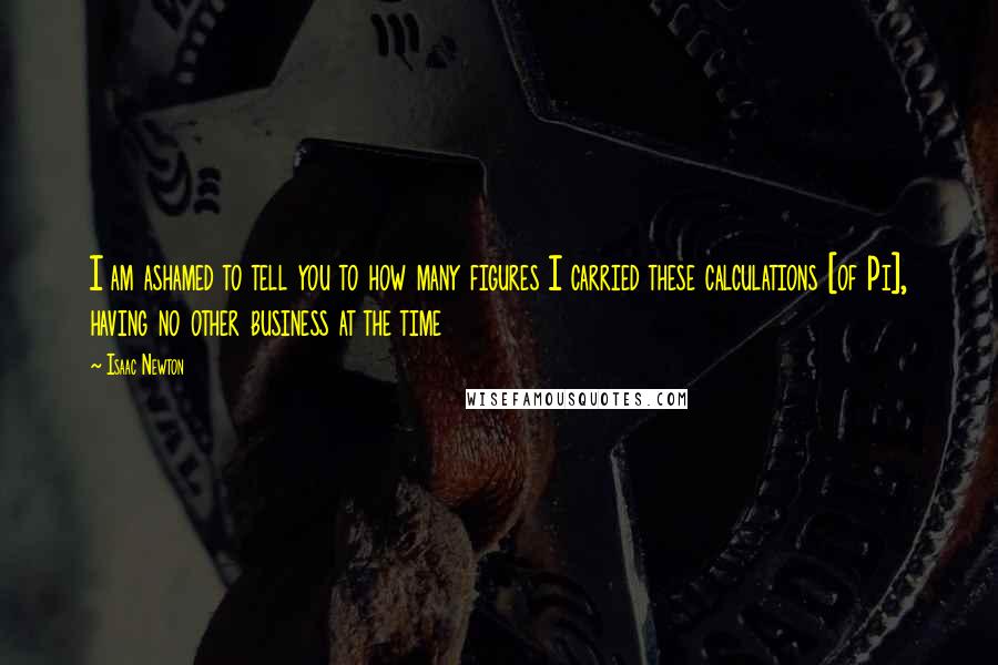 Isaac Newton Quotes: I am ashamed to tell you to how many figures I carried these calculations [of Pi], having no other business at the time