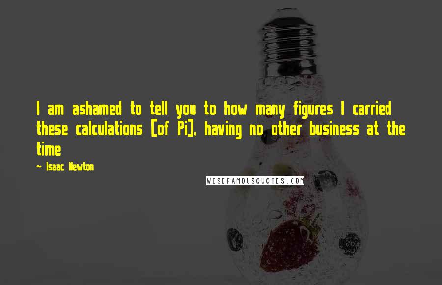 Isaac Newton Quotes: I am ashamed to tell you to how many figures I carried these calculations [of Pi], having no other business at the time