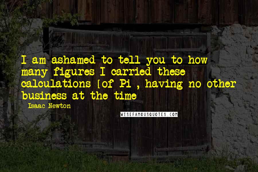 Isaac Newton Quotes: I am ashamed to tell you to how many figures I carried these calculations [of Pi], having no other business at the time