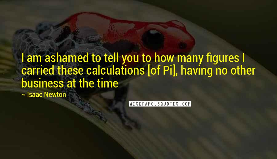 Isaac Newton Quotes: I am ashamed to tell you to how many figures I carried these calculations [of Pi], having no other business at the time