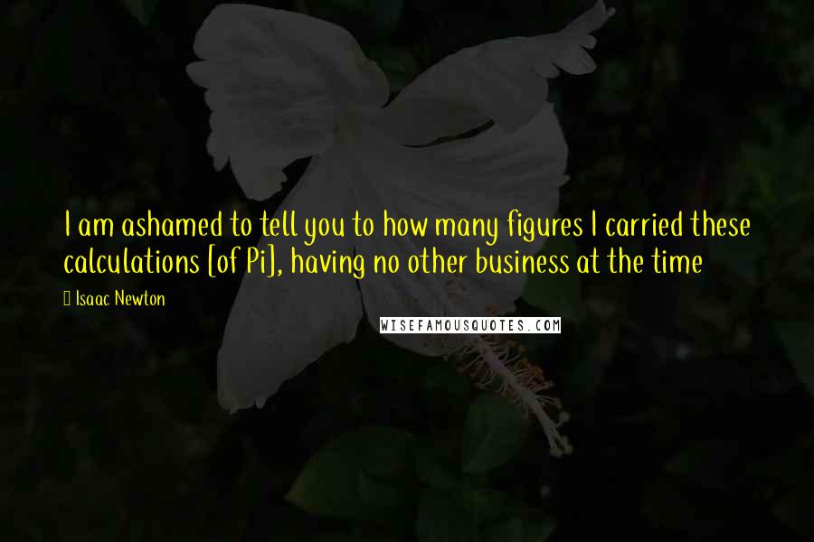 Isaac Newton Quotes: I am ashamed to tell you to how many figures I carried these calculations [of Pi], having no other business at the time