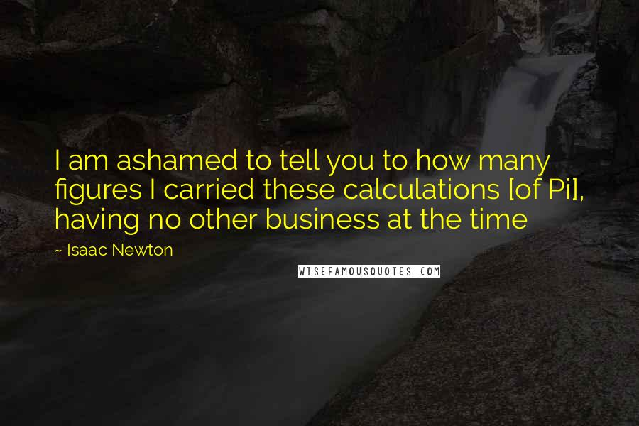 Isaac Newton Quotes: I am ashamed to tell you to how many figures I carried these calculations [of Pi], having no other business at the time