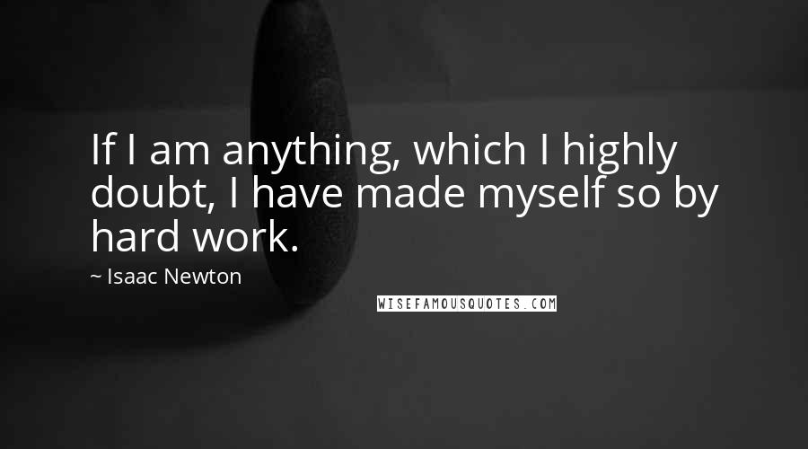 Isaac Newton Quotes: If I am anything, which I highly doubt, I have made myself so by hard work.