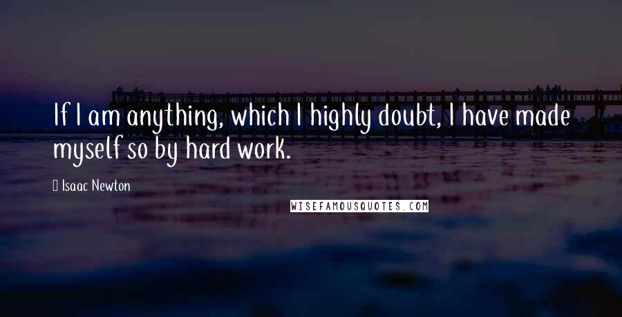 Isaac Newton Quotes: If I am anything, which I highly doubt, I have made myself so by hard work.