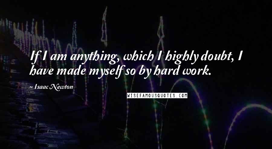 Isaac Newton Quotes: If I am anything, which I highly doubt, I have made myself so by hard work.