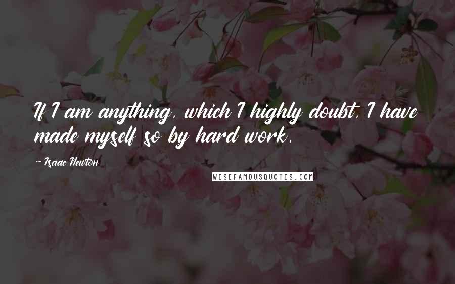 Isaac Newton Quotes: If I am anything, which I highly doubt, I have made myself so by hard work.