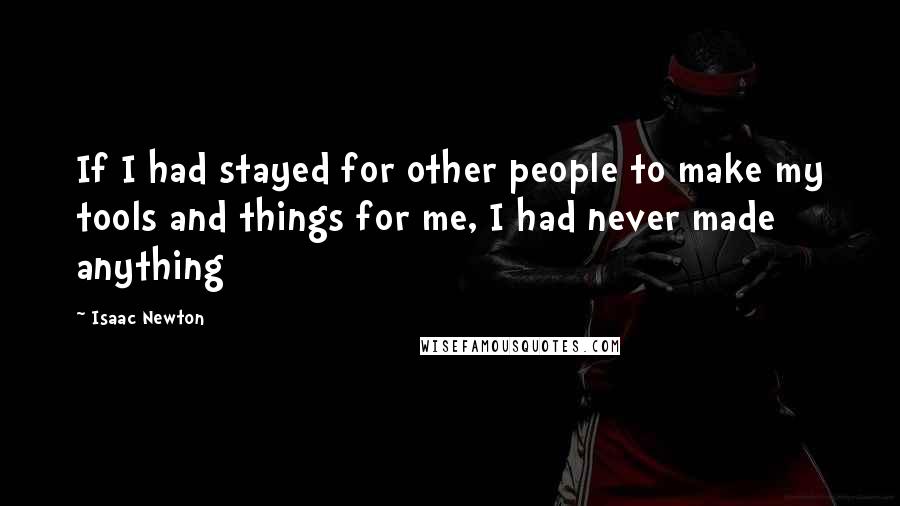 Isaac Newton Quotes: If I had stayed for other people to make my tools and things for me, I had never made anything