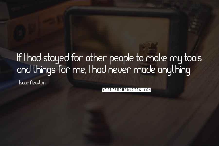 Isaac Newton Quotes: If I had stayed for other people to make my tools and things for me, I had never made anything