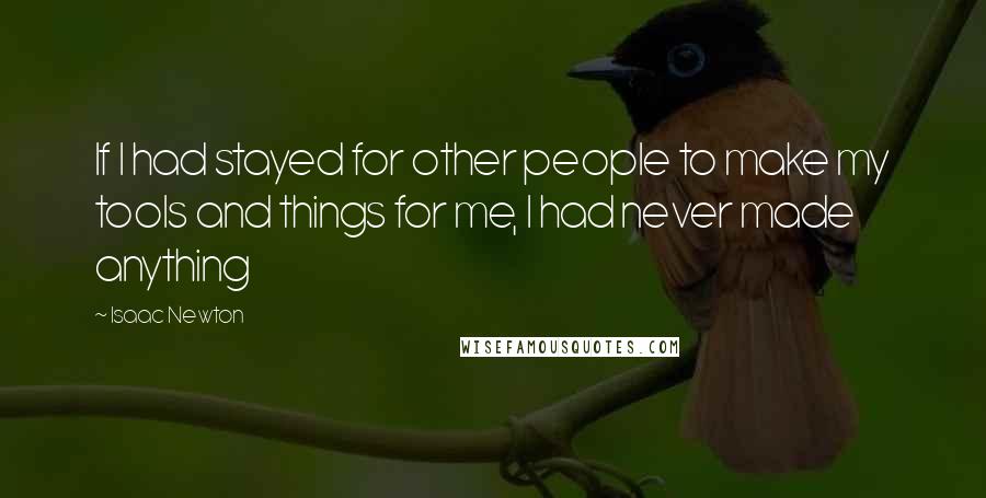 Isaac Newton Quotes: If I had stayed for other people to make my tools and things for me, I had never made anything