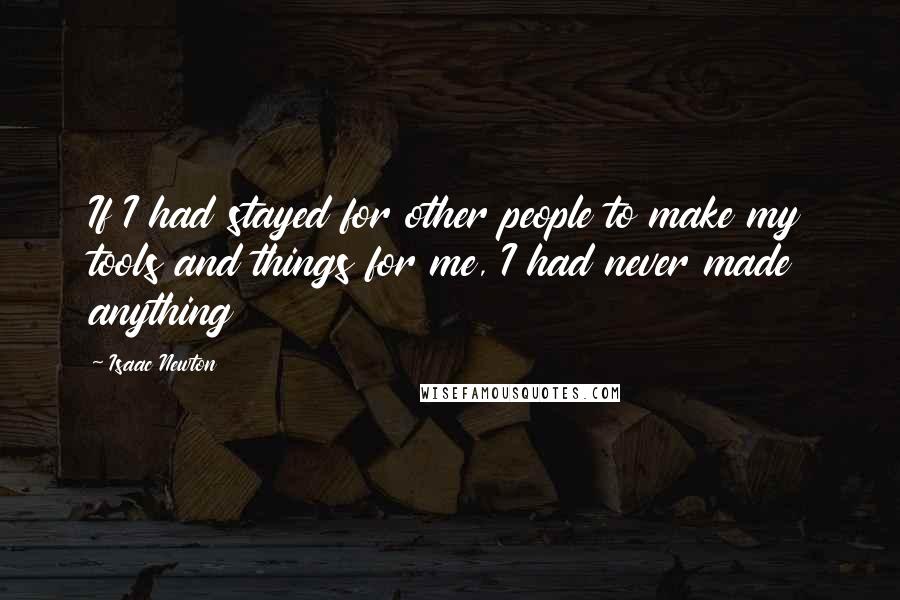 Isaac Newton Quotes: If I had stayed for other people to make my tools and things for me, I had never made anything