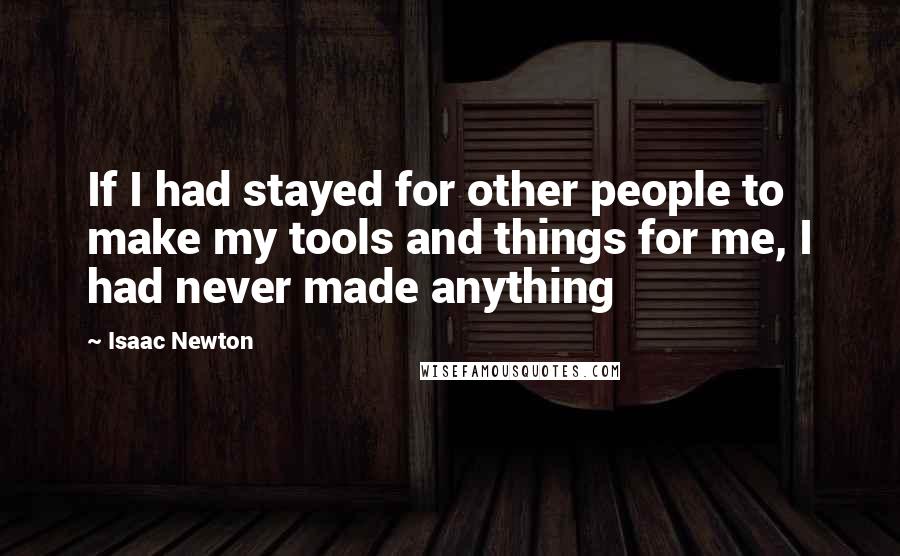 Isaac Newton Quotes: If I had stayed for other people to make my tools and things for me, I had never made anything