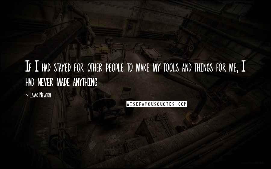 Isaac Newton Quotes: If I had stayed for other people to make my tools and things for me, I had never made anything