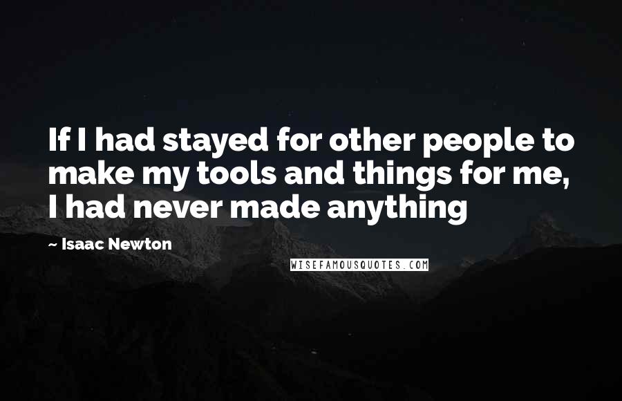 Isaac Newton Quotes: If I had stayed for other people to make my tools and things for me, I had never made anything