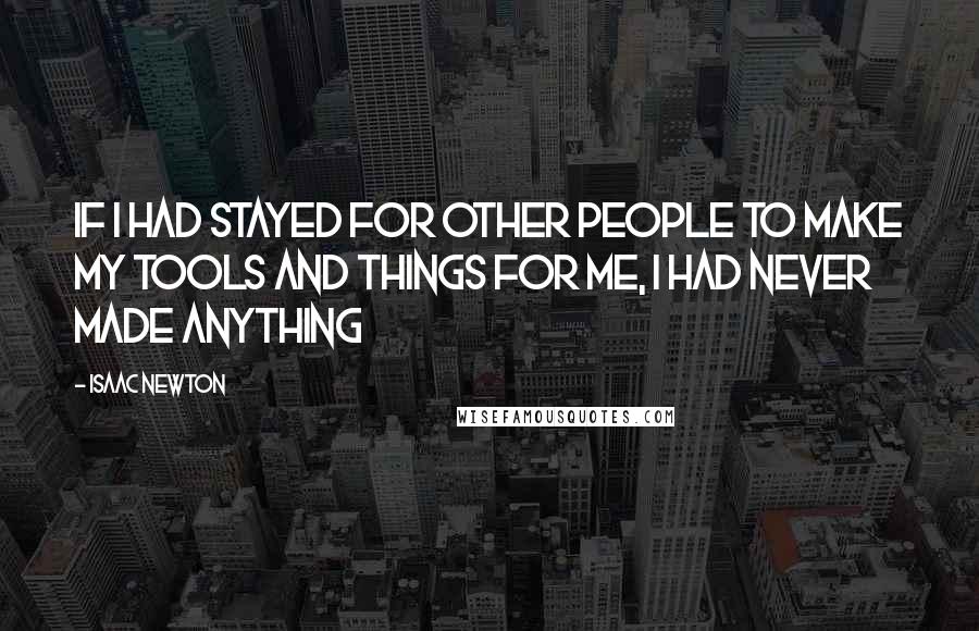 Isaac Newton Quotes: If I had stayed for other people to make my tools and things for me, I had never made anything