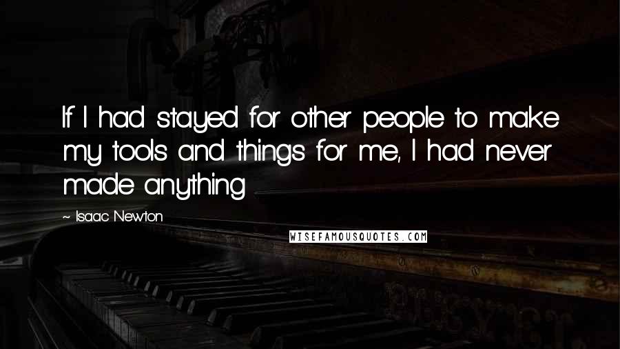 Isaac Newton Quotes: If I had stayed for other people to make my tools and things for me, I had never made anything