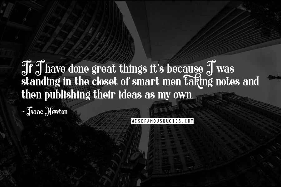 Isaac Newton Quotes: If I have done great things it's because I was standing in the closet of smart men taking notes and then publishing their ideas as my own.