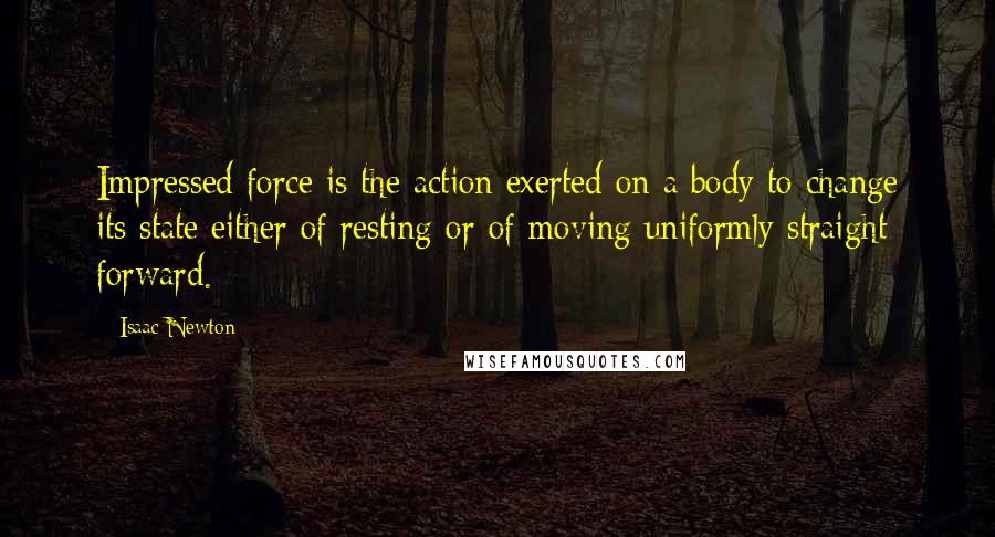 Isaac Newton Quotes: Impressed force is the action exerted on a body to change its state either of resting or of moving uniformly straight forward.