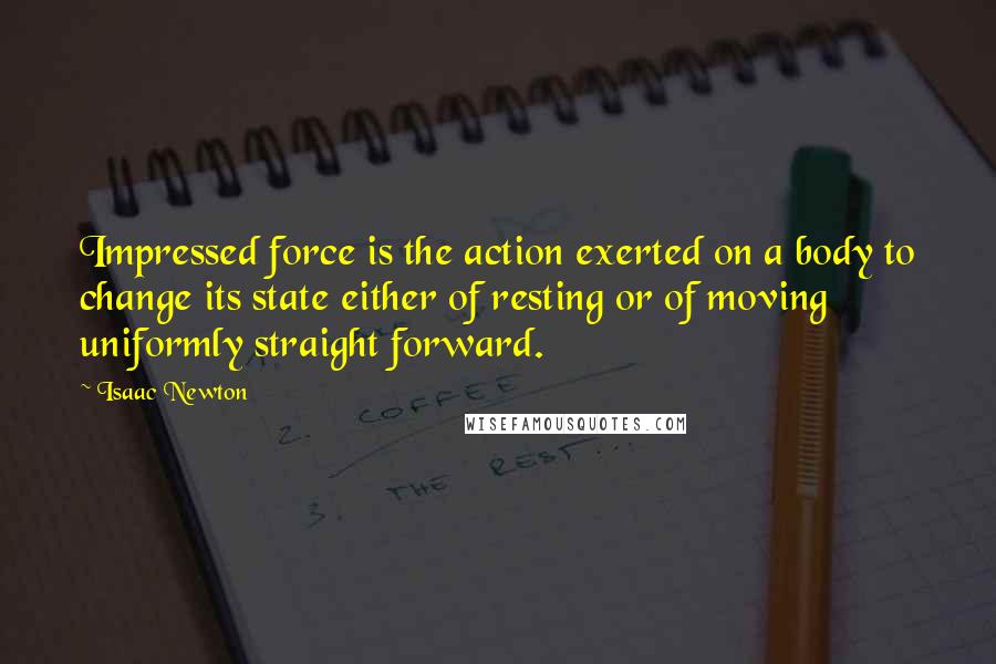 Isaac Newton Quotes: Impressed force is the action exerted on a body to change its state either of resting or of moving uniformly straight forward.